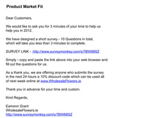 46
Product Market Fit
Dear Customers,
We would like to ask you for 3 minutes of your time to help us
help you in 2012.
We have designed a short survey - 10 Questions in total,
which will take you less than 3 minutes to complete.
SURVEY LINK - http://www.surveymonkey.com/s/7BW88SZ
Simply - copy and paste the link above into your web browser and
fill out the questions for us.
As a thank you, we are offering anyone who submits the survey
in the next 24 hours a 10% discount code which can be used all
of next week online at www.WholesaleFlowers.ie
Thank you in advance for your time and custom.
Kind Regards,
Eamonn Grant
WholesaleFlowers.ie
http://www.surveymonkey.com/s/7BW88SZ
 
