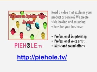 74
Need a video that explains your
product or service? We create
slick looking and sounding
videos for your business:
•  Professional Scriptwriting
•  Professional voice artist.
•  Music and sound effects.
http://piehole.tv/
 