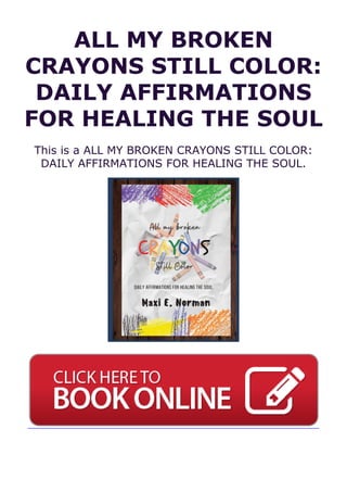 ALL MY BROKEN
CRAYONS STILL COLOR:
DAILY AFFIRMATIONS
FOR HEALING THE SOUL
This is a ALL MY BROKEN CRAYONS STILL COLOR:
DAILY AFFIRMATIONS FOR HEALING THE SOUL.
 
