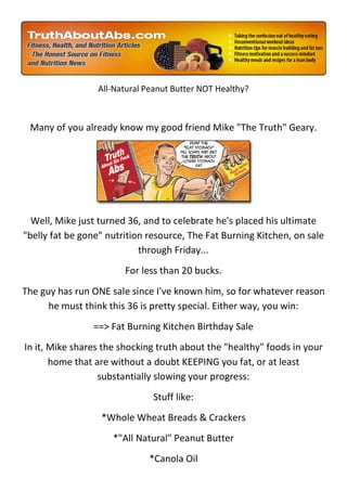 All-Natural Peanut Butter NOT Healthy?



 Many of you already know my good friend Mike "The Truth" Geary.




  Well, Mike just turned 36, and to celebrate he's placed his ultimate
"belly fat be gone" nutrition resource, The Fat Burning Kitchen, on sale
                            through Friday...
                        For less than 20 bucks.
The guy has run ONE sale since I've known him, so for whatever reason
      he must think this 36 is pretty special. Either way, you win:
                ==> Fat Burning Kitchen Birthday Sale
In it, Mike shares the shocking truth about the "healthy" foods in your
       home that are without a doubt KEEPING you fat, or at least
                  substantially slowing your progress:
                               Stuff like:
                  *Whole Wheat Breads & Crackers
                     *"All Natural" Peanut Butter
                              *Canola Oil
 