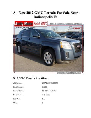 All-New 2012 GMC Terrain For Sale Near
            Indianapolis IN




2012 GMC Terrain At a Glance
VIN Number:           2GKALSEK9C6268949

Stock Number:         G2666

Exterior Color:       Steel Blue Metallic

Transmission:         Automatic

Body Type:            Suv

Miles:                5
 
