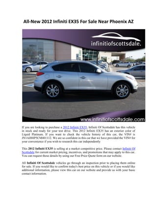All-New 2012 Infiniti EX35 For Sale Near Phoenix AZ




If you are looking to purchase a 2012 Infiniti EX35, Infiniti Of Scottsdale has this vehicle
in stock and ready for your test drive. This 2012 Infiniti EX35 has an exterior color of
Liquid Platinum. If you want to check the vehicle history of this car, the VIN# is
JN1AJ0HP5CM401112. We are so confident in this car that we have provided the VIN# for
your convenience if you wish to research this car independently

This 2012 Infiniti EX35 is selling at a market competitive price. Please contact Infiniti Of
Scottsdale for current market pricing, incentives, and promotions that may apply to this car.
You can request those details by using our Free Price Quote form on our website.

All Infiniti Of Scottsdale vehicles go through an inspection prior to placing them online
for sale. If you would like to confirm today's best price on this vehicle or if you would like
additional information, please view this car on our website and provide us with your basic
contact information.
 