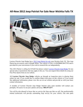 All-New 2012 Jeep Patriot For Sale Near Wichita Falls TX




Lawton Chrysler Jeep Dodge has a 2012 Jeep Patriot for sale near Wichita Falls TX. This Jeep
Patriot has an exterior color of Bright White. The vehicle is VIN# 1C4NJPBB9CD672792 and is
provided for your convenience if you wish to research this car independently.

This 2012 Patriot is selling for $19,665 but please contact Lawton Chrysler Jeep Dodge for any
special sales or promotions that may apply to this car. You can request those details by using our
Free Price Quote form on our website.

All Lawton Chrysler Jeep Dodge vehicles go through an inspection prior to placing them
online for sale. If you would like to confirm today's best price on this vehicle or if you would
like additional information, please view this car on our website and provide us with your basic
contact information.

A member of Lawton Chrysler Jeep Dodge Internet sales team member will contact you
promptly. Of course we are just a phone call away: 580-357-2277

You will be also pleased to know that we service the Jeep cars that we sell. Our professionally
trained technicians will provide outstanding Jeep service for your vehicle. Our auto parts
 