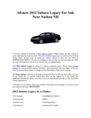 All-new 2012 Subaru Legacy For Sale
               Near Nashua NH




If you are looking to purchase a 2012 Subaru Legacy, Singer Subaru has this vehicle in
stock and ready for your test drive. This 2012 Subaru Legacy has an exterior color of Deep
Indigo Pearl. If you want to check the vehicle history of this car, the VIN# is
4S3BMBA6XC3040651. We are so confident in this car that we have provided the VIN#
for your convenience if you wish to research this car independently

This 2012 Subaru Legacy is selling at a market competitive price. Please contact Singer
Subaru for current market pricing, incentives, and promotions that may apply to this car.
You can request those details by using our Free Price Quote form on our website.

All Singer Subaru vehicles go through an inspection prior to placing them online for sale.
If you would like to confirm today's best price on this vehicle or if you would like
additional information, please view this car on our website and provide us with your basic
contact information.

A member of our Internet sales team member will contact you promptly. Of course we are
just a phone call away: 603-239-3035

2012 Subaru Legacy In A Glance
VIN Number:                             4S3BMBA6XC3040651
Stock Number:                           040651
Exterior Color:                         Deep Indigo Pearl
Transmission:                           Continuously Variable
 