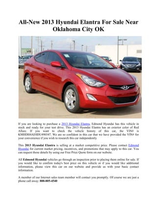 All-New 2013 Hyundai Elantra For Sale Near
            Oklahoma City OK




If you are looking to purchase a 2013 Hyundai Elantra, Edmond Hyundai has this vehicle in
stock and ready for your test drive. This 2013 Hyundai Elantra has an exterior color of Red
Allure. If you want to check the vehicle history of this car, the VIN# is
KMHDH4AE0DU490347. We are so confident in this car that we have provided the VIN# for
your convenience if you wish to research this car independently

This 2013 Hyundai Elantra is selling at a market competitive price. Please contact Edmond
Hyundai for current market pricing, incentives, and promotions that may apply to this car. You
can request those details by using our Free Price Quote form on our website.

All Edmond Hyundai vehicles go through an inspection prior to placing them online for sale. If
you would like to confirm today's best price on this vehicle or if you would like additional
information, please view this car on our website and provide us with your basic contact
information.

A member of our Internet sales team member will contact you promptly. Of course we are just a
phone call away: 888-805-4540
 