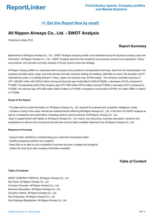 Find Industry reports, Company profiles
ReportLinker                                                                      and Market Statistics



                                               >> Get this Report Now by email!

All Nippon Airways Co., Ltd. - SWOT Analysis
Published on May 2010

                                                                                                            Report Summary

Datamonitor's All Nippon Airways Co., Ltd. - SWOT Analysis company profile is the essential source for top-level company data and
information. All Nippon Airways Co., Ltd. - SWOT Analysis examines the company's key business structure and operations, history
and products, and provides summary analysis of its key revenue lines and strategy.


All Nippon Airways (ANA) is a Japanese airline company that provides air transportations services. Apart from air transportation, the
company provides travel, cargo, and mail services and also conducts trading and retailing. ANA flies on about 128 domestic and 57
international routes. It is headquartered in Tokyo, Japan and employs over 33,000 people. The company recorded revenues of
JPY1,392,581 million ($13,925.8 million) during the financial year ended March 2009 (FY2009), a decrease of 6.4% compared to
FY2008. The operating profit of the company was JPY7,589 million ($75.9 million) during FY2009, a decrease of 91% compared to
FY2008. The net loss was JPY4,260 million ($42.6 million) in FY2009, compared to a net profit of JPY64,143 million ($641.4 million)
in FY2008.


Scope of the Report


- Provides all the crucial information on All Nippon Airways Co., Ltd. required for business and competitor intelligence needs
- Contains a study of the major internal and external factors affecting All Nippon Airways Co., Ltd. in the form of a SWOT analysis as
well as a breakdown and examination of leading product revenue streams of All Nippon Airways Co., Ltd.
-Data is supplemented with details on All Nippon Airways Co., Ltd. history, key executives, business description, locations and
subsidiaries as well as a list of products and services and the latest available statement from All Nippon Airways Co., Ltd.


Reasons to Purchase


- Support sales activities by understanding your customers' businesses better
- Qualify prospective partners and suppliers
- Keep fully up to date on your competitors' business structure, strategy and prospects
- Obtain the most up to date company information available




                                                                                                             Table of Content

Table of Contents:


SWOT COMPANY PROFILE: All Nippon Airways Co., Ltd.
Key Facts: All Nippon Airways Co., Ltd.
Company Overview: All Nippon Airways Co., Ltd.
Business Description: All Nippon Airways Co., Ltd.
Company History: All Nippon Airways Co., Ltd.
Key Employees: All Nippon Airways Co., Ltd.
Key Employee Biographies: All Nippon Airways Co., Ltd.



All Nippon Airways Co., Ltd. - SWOT Analysis                                                                                     Page 1/4
 