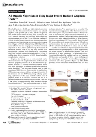 Graphene Sensors
DOI: 10.1002/anie.200905089
All-Organic Vapor Sensor Using Inkjet-Printed Reduced Graphene
Oxide**
Vineet Dua, Sumedh P. Surwade, Srikanth Ammu, Srikanth Rao Agnihotra, Sujit Jain,
Kyle E. Roberts, Sungjin Park, Rodney S. Ruoff,* and Sanjeev K. Manohar*
Described herein is a flexible and lightweight chemiresistor
made of a thin film composed of overlapped and reduced
graphene oxide platelets (RGO film), which were printed
onto flexible plastic surfaces by using inkjet techniques. The
RGO films can reversibly and selectively detect chemically
aggressive vapors such as NO2, Cl2, etc. Detection is achieved,
without the aid of a vapor concentrator, at room temperature
using an air sample containing vapor concentrations ranging
from 100 ppm to 500 ppb. Inkjet printing of RGO platelets is
achieved for the first time using aqueous surfactant-supported
dispersions of RGO powder synthesized by the reduction of
exfoliated graphite oxide (GO), by using ascorbic acid
(vitamin C) as a mild and green reducing agent. The resulting
film is has electrical conductivity properties (s % 15 ScmÀ1
)
and has fewer defects compared to RGO films obtained by
using hydrazine reduction.
Graphene has emerged as an environmentally stable
electronic material with exceptional thermal, mechanical, and
electrical properties because of its two-dimensional sp2
-
bonded structure.[1,2]
Although individual graphene sheets
have been synthesized on various surfaces using chemical
vapor deposition,[2,3]
an important chemical route to bulk
quantities of RGO involves the conversion of graphite into
GO using strong oxidants, and then subsequent reduction of
the dispersed GO into RGO using strong reducing agents
(e.g., hydrazine).[4,5]
The large available surface area of
graphene makes it an attractive candidate for use as a
chemiresistor for chemical and biological detection. There are
a few reports on vapor detection using graphene films on
interdigitated arrays,[6–9]
and one interesting report on single-
molecule detection.[9]
In recent reports on reversible NO2
vapor detection using graphene, either the response/recovery
time of the signal is long,[7]
or efforts to improve the recovery
cycle by increasing the temperature was complicated by a
smaller sensor response.[6]
Herein we describe a rugged and
flexible sensor using inkjet-printed films of RGO on poly-
(ethylene terephthalate) (PET) to reversibly detect NO2 and
Cl2 vapors within an air sample at the parts per billion level,
and demonstrate the use of ascorbic acid as a mild and
effective alternative to hydrazine to reduce GO into RGO.
Ascorbic acid reduction of dispersed graphene oxide into
RGO is carried out by first preparing GO from graphite using
the method reported by Hummers and Offeman,[10]
and then
dispersing it in water containing 1% polyethylene glycol.
Ascorbic acid powder (3 g) is added to a 3 mgmLÀ1
aqueous
GO dispersion and heated to 808C for 1 hour, at which point
the color changes from yellow-brown to black, signaling the
conversion into RGO platelets (Figure 1a). This RGO
powder is suction filtered and washed with water, and then
Figure 1. (a) Digital images of the vials containing GO and RGO
dispersions. (b) Inkjet-printed graphene oxide film lifts off the PET
surface. (c) TEM image of the RGO powder. (d) AFM image of RGO
film obtained by reduction of the film in (b) with ascorbic acid.
(e) Digital image of inkjet-printed RGO/PET four-probe sensor.
[*] Dr. V. Dua,[+]
S. P. Surwade,[+]
S. Ammu, S. R. Agnihotra, S. Jain,
K. E. Roberts, Prof. Dr. S. K. Manohar
Department of Chemical Engineering, University of Massachusetts
Lowell
One University Ave., Lowell MA 01854 (USA)
Fax: (+1)978-934-3047
E-mail: sanjeev_manohar@uml.edu
Dr. S. Park, Prof. Dr. R. S. Ruoff
Department of Mechanical Engineering and the Texas Materials
Institute, University of Texas at Austin
Austin, TX 78712 (USA)
E-mail: r.ruoff@mail.utexas.edu
[+
] These authors contributed equally.
[**] Funding is acknowledged from the University of Massachusetts
Lowell, the Nanomanufacturing Center of Excellence (NCOE), the
NSF-funded Center for High Rate Nanomanufacturing (CHN),
award 0425826 and 0742065.
Supporting information for this article is available on the WWW
under http://dx.doi.org/10.1002/anie.200905089.
Communications
2154  2010 Wiley-VCH Verlag GmbH  Co. KGaA, Weinheim Angew. Chem. Int. Ed. 2010, 49, 2154 –2157
 