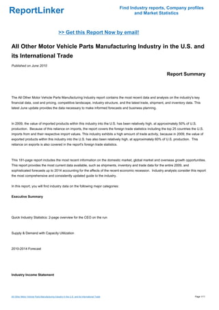 Find Industry reports, Company profiles
ReportLinker                                                                                          and Market Statistics



                                                >> Get this Report Now by email!

All Other Motor Vehicle Parts Manufacturing Industry in the U.S. and
its International Trade
Published on June 2010

                                                                                                                    Report Summary



The All Other Motor Vehicle Parts Manufacturing Industry report contains the most recent data and analysis on the industry's key
financial data, cost and pricing, competitive landscape, industry structure, and the latest trade, shipment, and inventory data. This
latest June update provides the data necessary to make informed forecasts and business planning.



In 2009, the value of imported products within this industry into the U.S. has been relatively high, at approximately 50% of U.S.
production. Because of this reliance on imports, the report covers the foreign trade statistics including the top 25 countries the U.S.
imports from and their respective import values. This industry exhibits a high amount of trade activity, because in 2009, the value of
exported products within this industry into the U.S. has also been relatively high, at approximately 60% of U.S. production. This
reliance on exports is also covered in the report's foreign trade statistics.



This 181-page report includes the most recent information on the domestic market, global market and overseas growth opportunities.
This report provides the most current data available, such as shipments, inventory and trade data for the entire 2009, and
sophisticated forecasts up to 2014 accounting for the affects of the recent economic recession. Industry analysts consider this report
the most comprehensive and consistently updated guide to the industry.


In this report, you will find industry data on the following major categories:


Executive Summary




Quick Industry Statistics: 2-page overview for the CEO on the run



Supply & Demand with Capacity Utilization



2010-2014 Forecast




Industry Income Statement




All Other Motor Vehicle Parts Manufacturing Industry in the U.S. and its International Trade                                     Page 1/11
 