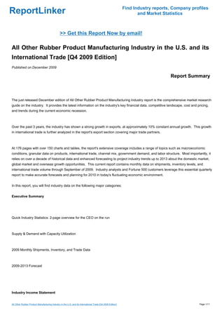 Find Industry reports, Company profiles
ReportLinker                                                                                                       and Market Statistics



                                                >> Get this Report Now by email!

All Other Rubber Product Manufacturing Industry in the U.S. and its
International Trade [Q4 2009 Edition]
Published on December 2009

                                                                                                                                 Report Summary



The just released December edition of All Other Rubber Product Manufacturing Industry report is the comprehensive market research
guide on the industry. It provides the latest information on the industry's key financial data, competitive landscape, cost and pricing,
and trends during the current economic recession.



Over the past 3 years, the industry has shown a strong growth in exports, at approximately 10% constant annual growth. This growth
in international trade is further analyzed in the report's export section covering major trade partners.



At 176 pages with over 150 charts and tables, the report's extensive coverage includes a range of topics such as macroeconomic
conditions, granular data on products, international trade, channel mix, government demand, and labor structure. Most importantly, it
relies on over a decade of historical data and enhanced forecasting to project industry trends up to 2013 about the domestic market,
global market and overseas growth opportunities. This current report contains monthly data on shipments, inventory levels, and
international trade volume through September of 2009. Industry analysts and Fortune 500 customers leverage this essential quarterly
report to make accurate forecasts and planning for 2010 in today's fluctuating economic environment.


In this report, you will find industry data on the following major categories:


Executive Summary




Quick Industry Statistics: 2-page overview for the CEO on the run



Supply & Demand with Capacity Utilization



2009 Monthly Shipments, Inventory, and Trade Data



2009-2013 Forecast




Industry Income Statement


All Other Rubber Product Manufacturing Industry in the U.S. and its International Trade [Q4 2009 Edition]                                     Page 1/11
 