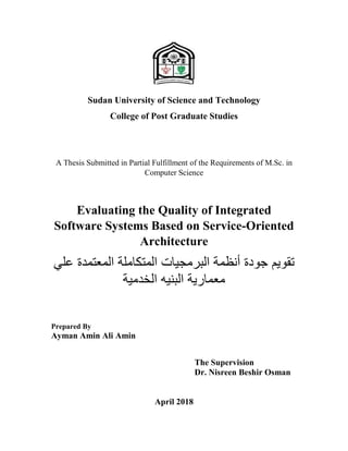 Sudan University of Science and Technology
College of Post Graduate Studies
A Thesis Submitted in Partial Fulfillment of the Requirements of M.Sc. in
Computer Science
Evaluating the Quality of Integrated
Software Systems Based on Service-Oriented
Architecture
‫ع‬ ‫المعتمدة‬ ‫المتكاملة‬ ‫البرمجيات‬ ‫أنظمة‬ ‫جودة‬ ‫تقويم‬‫لي‬
‫الخد‬ ‫البنيه‬ ‫معمارية‬‫مية‬
Prepared By
Ayman Amin Ali Amin
The Supervision
Dr. Nisreen Beshir Osman
April 2018
 