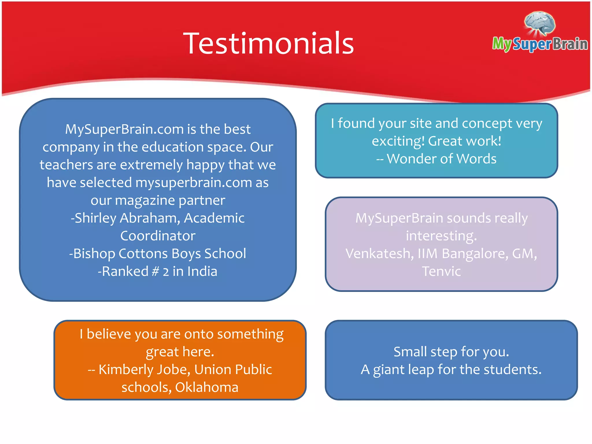 Testimonials
MySuperBrain.com is the best
company in the education space. Our
teachers are extremely happy that we
have selected mysuperbrain.com as
our magazine partner
-Shirley Abraham, Academic
Coordinator
-Bishop Cottons Boys School
-Ranked # 2 in India
I found your site and concept very
exciting! Great work!
-- Wonder of Words
MySuperBrain sounds really
interesting.
Venkatesh, IIM Bangalore, GM,
Tenvic
I believe you are onto something
great here.
-- Kimberly Jobe, Union Public
schools, Oklahoma
Small step for you.
A giant leap for the students.
 