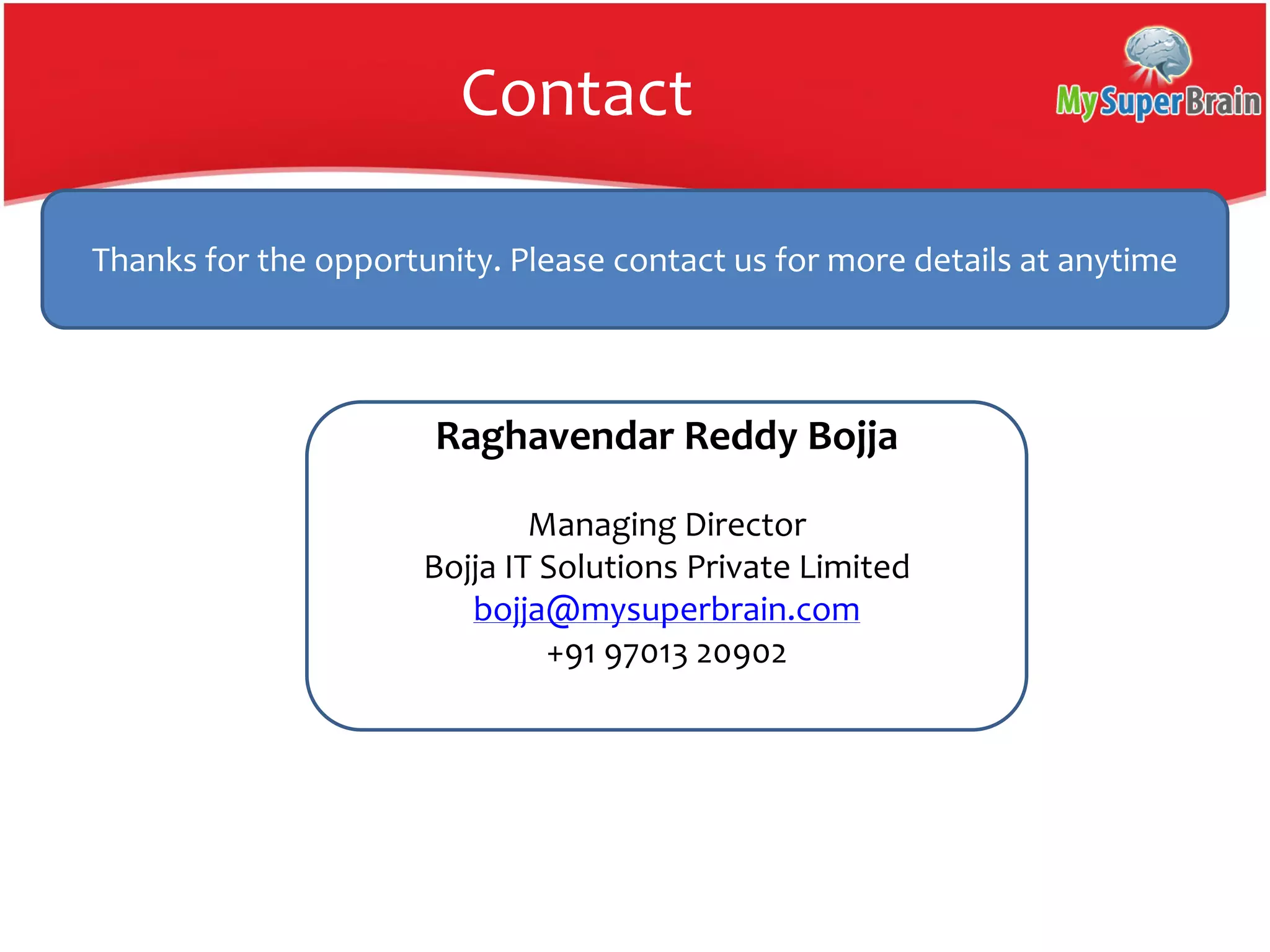 Contact
Thanks for the opportunity. Please contact us for more details at anytime
Raghavendar Reddy Bojja
Managing Director
Bojja IT Solutions Private Limited
bojja@mysuperbrain.com
+91 97013 20902
 