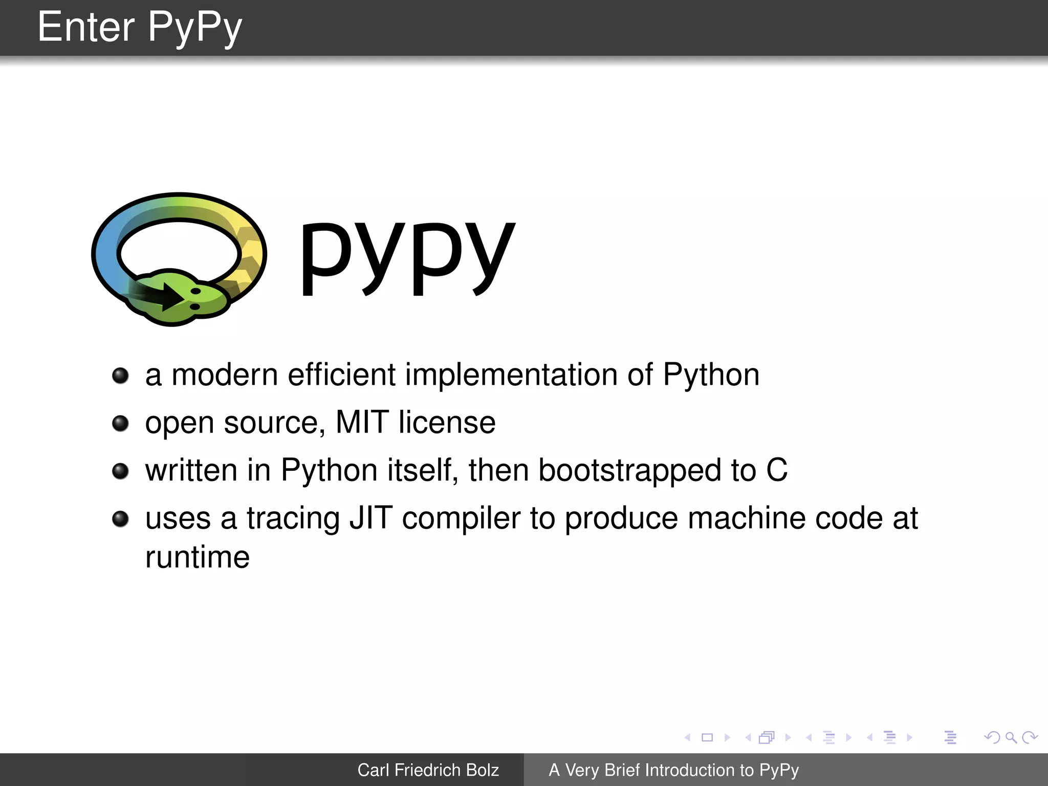 Enter PyPy
a modern efﬁcient implementation of Python
open source, MIT license
written in Python itself, then bootstrapped to C
uses a tracing JIT compiler to produce machine code at
runtime
Carl Friedrich Bolz A Very Brief Introduction to PyPy
 