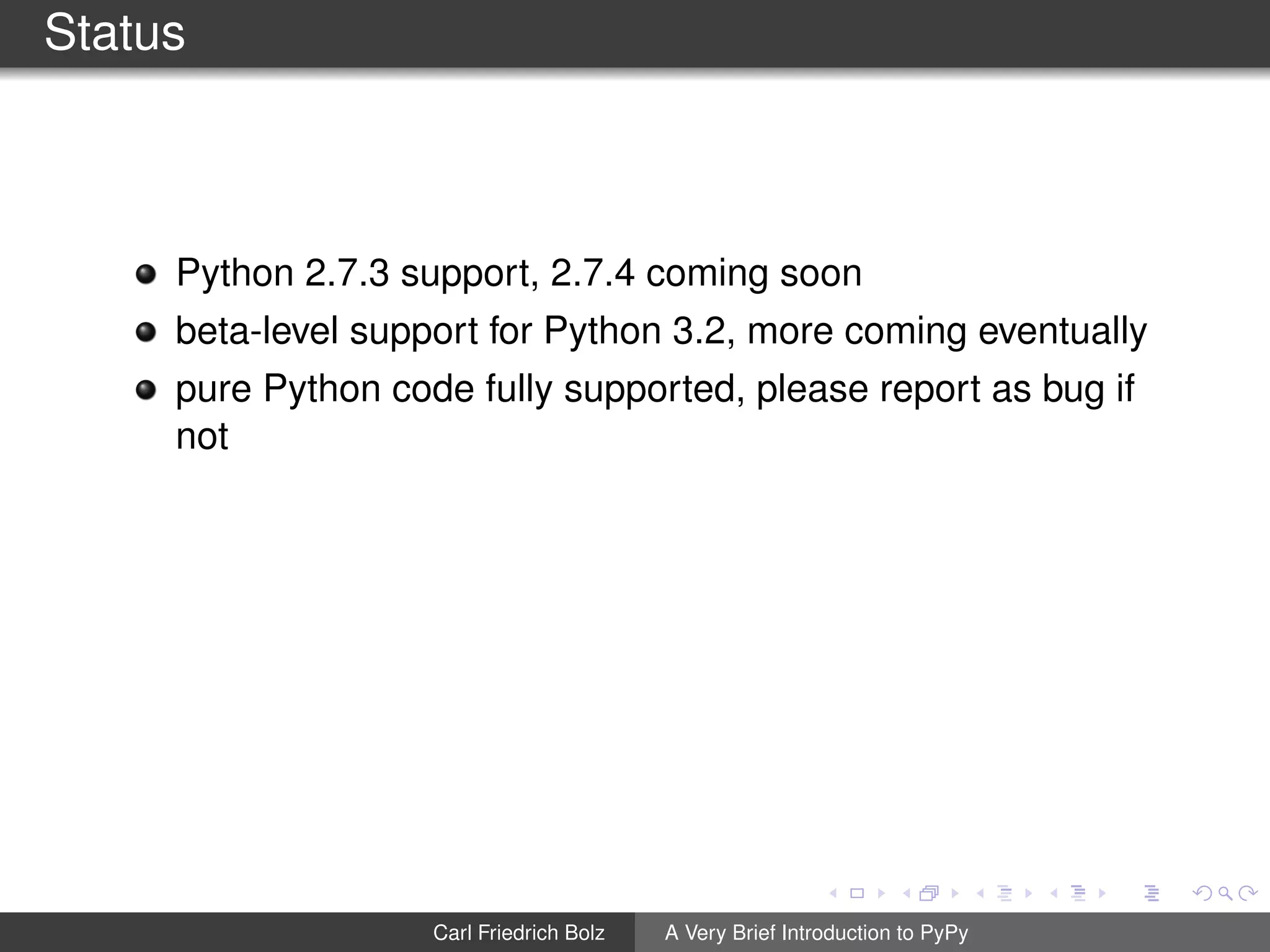 Status
Python 2.7.3 support, 2.7.4 coming soon
beta-level support for Python 3.2, more coming eventually
pure Python code fully supported, please report as bug if
not
Carl Friedrich Bolz A Very Brief Introduction to PyPy
 