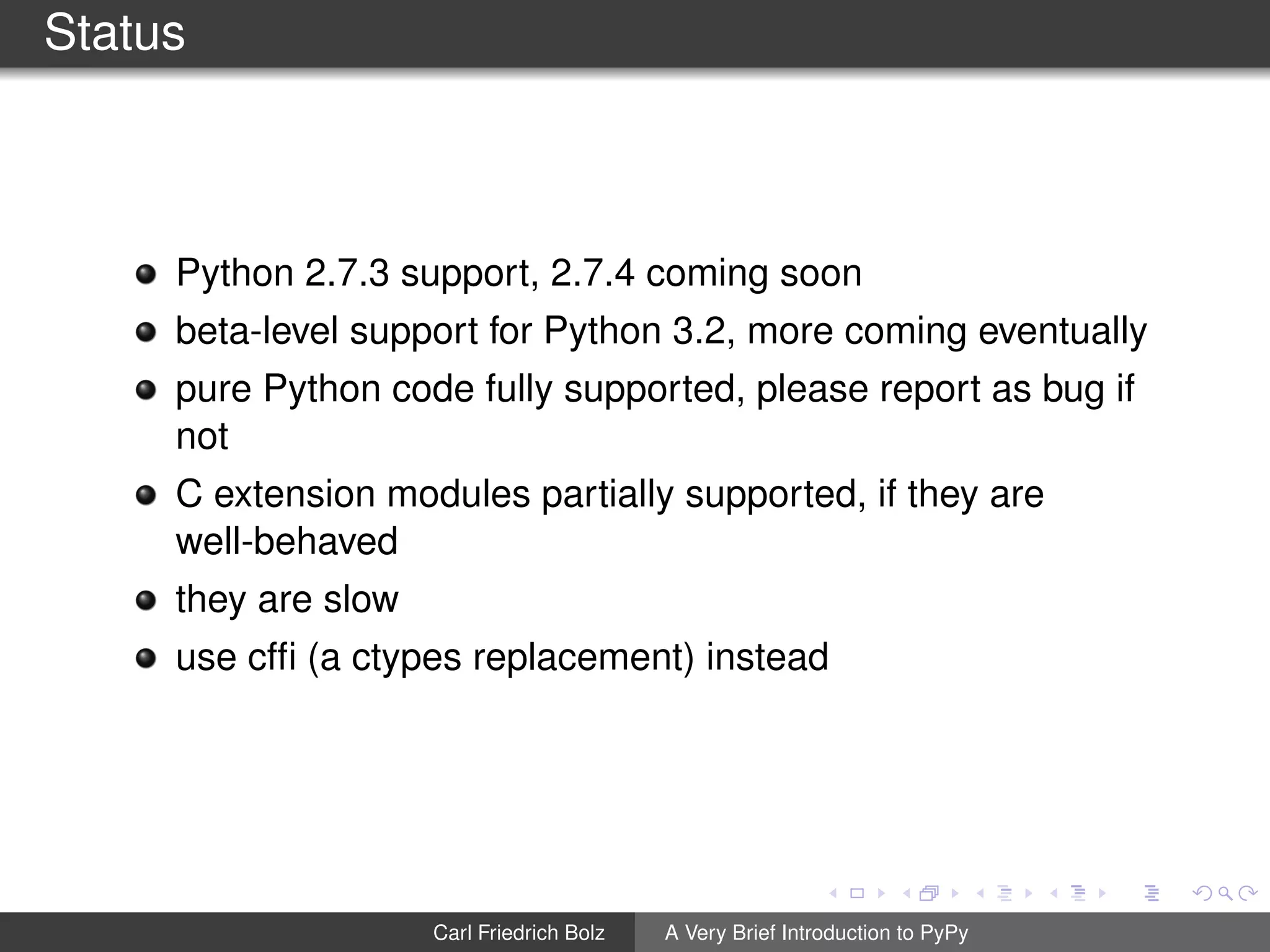 Status
Python 2.7.3 support, 2.7.4 coming soon
beta-level support for Python 3.2, more coming eventually
pure Python code fully supported, please report as bug if
not
C extension modules partially supported, if they are
well-behaved
they are slow
use cfﬁ (a ctypes replacement) instead
Carl Friedrich Bolz A Very Brief Introduction to PyPy
 
