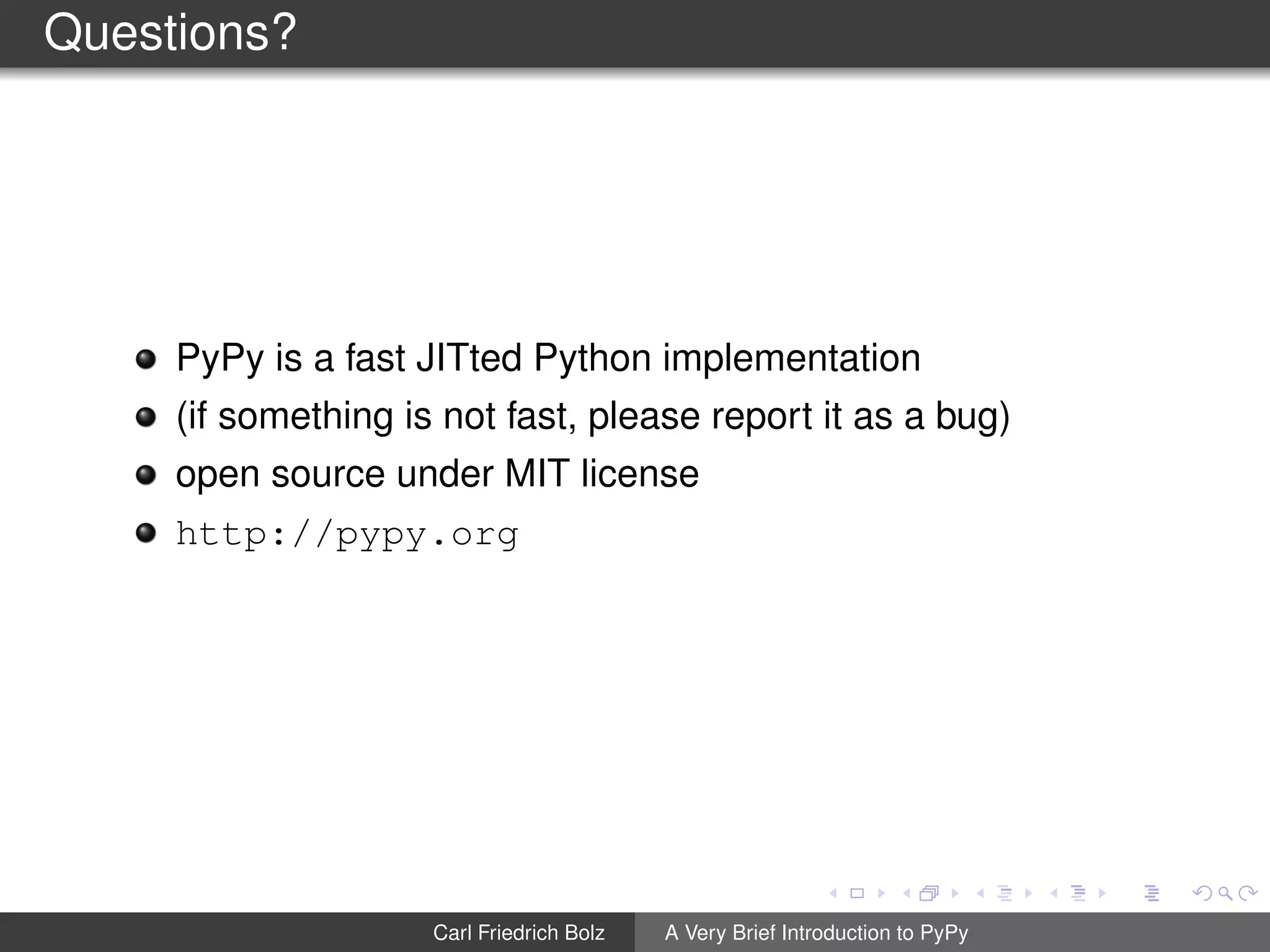 Questions?
PyPy is a fast JITted Python implementation
(if something is not fast, please report it as a bug)
open source under MIT license
http://pypy.org
Carl Friedrich Bolz A Very Brief Introduction to PyPy
 