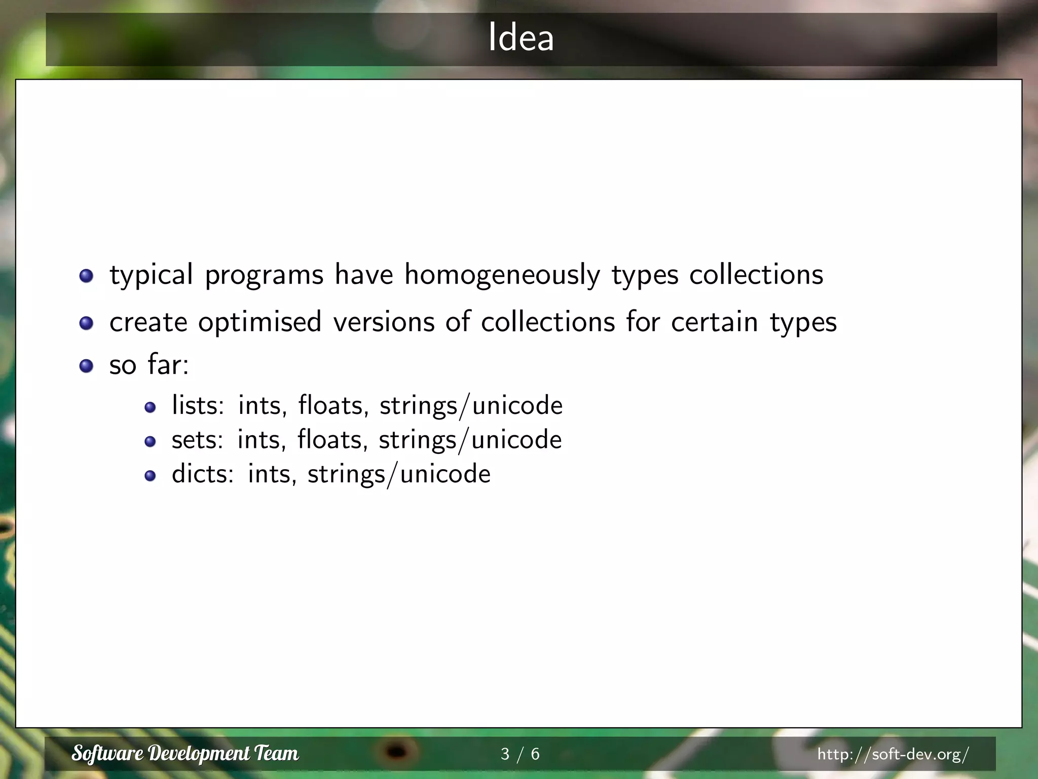 Idea
typical programs have homogeneously types collections
create optimised versions of collections for certain types
so far:
lists: ints, ﬂoats, strings/unicode
sets: ints, ﬂoats, strings/unicode
dicts: ints, strings/unicode
3 / 6 http://soft-dev.org/
 