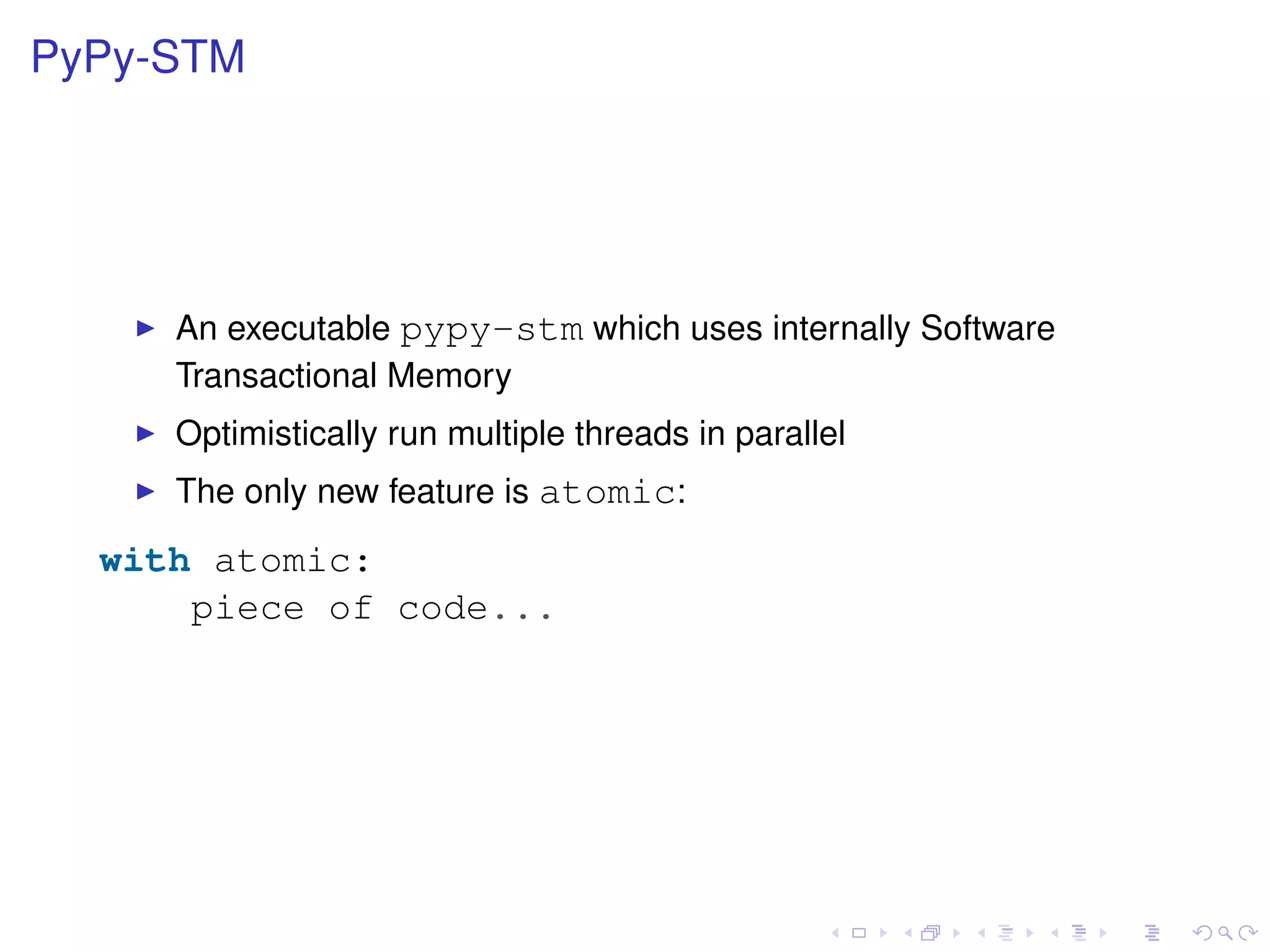 PyPy-STM
An executable pypy-stm which uses internally Software
Transactional Memory
Optimistically run multiple threads in parallel
The only new feature is atomic:
with atomic:
piece of code...
 
