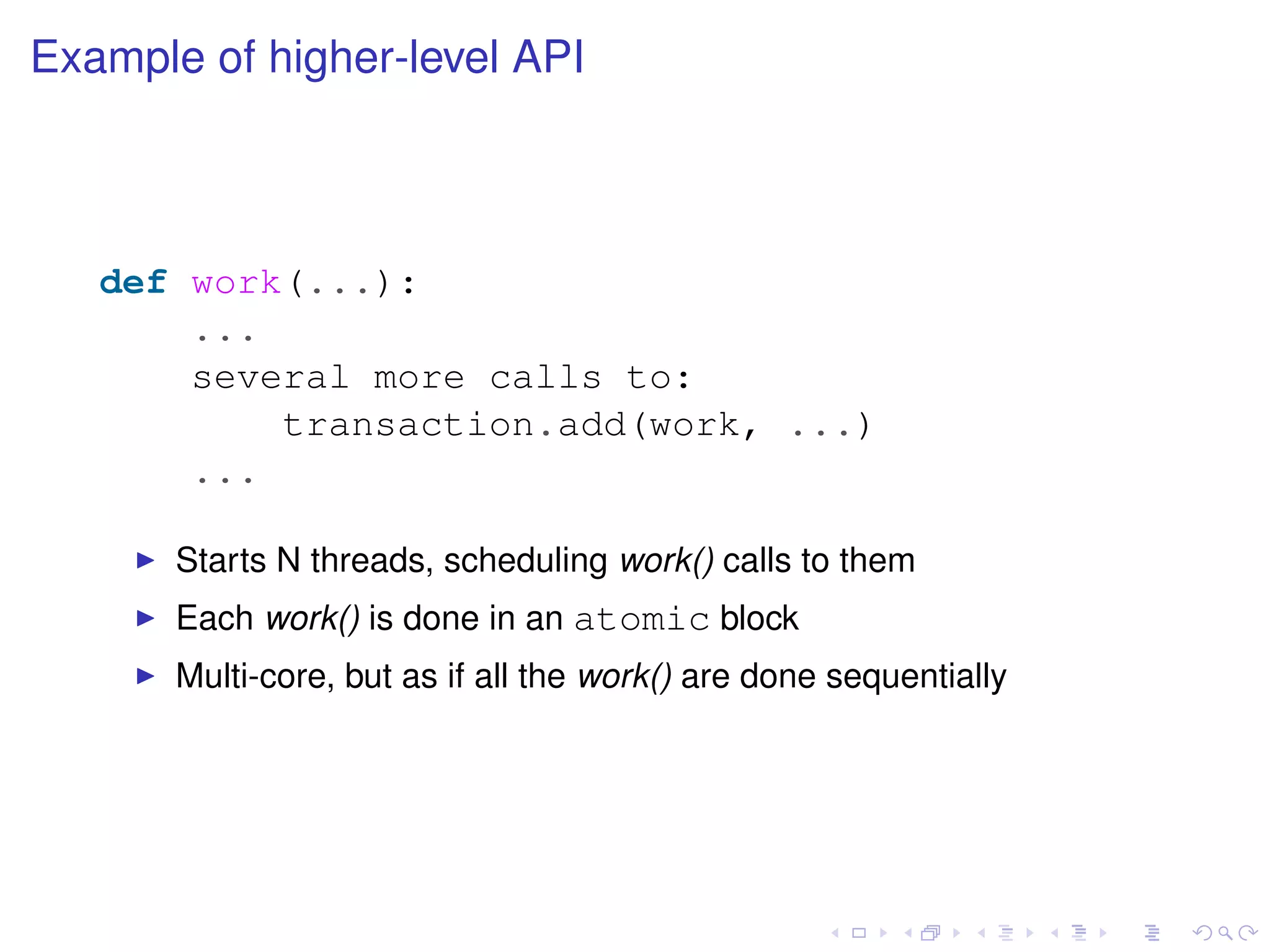Example of higher-level API
def work(...):
...
several more calls to:
transaction.add(work, ...)
...
Starts N threads, scheduling work() calls to them
Each work() is done in an atomic block
Multi-core, but as if all the work() are done sequentially
 