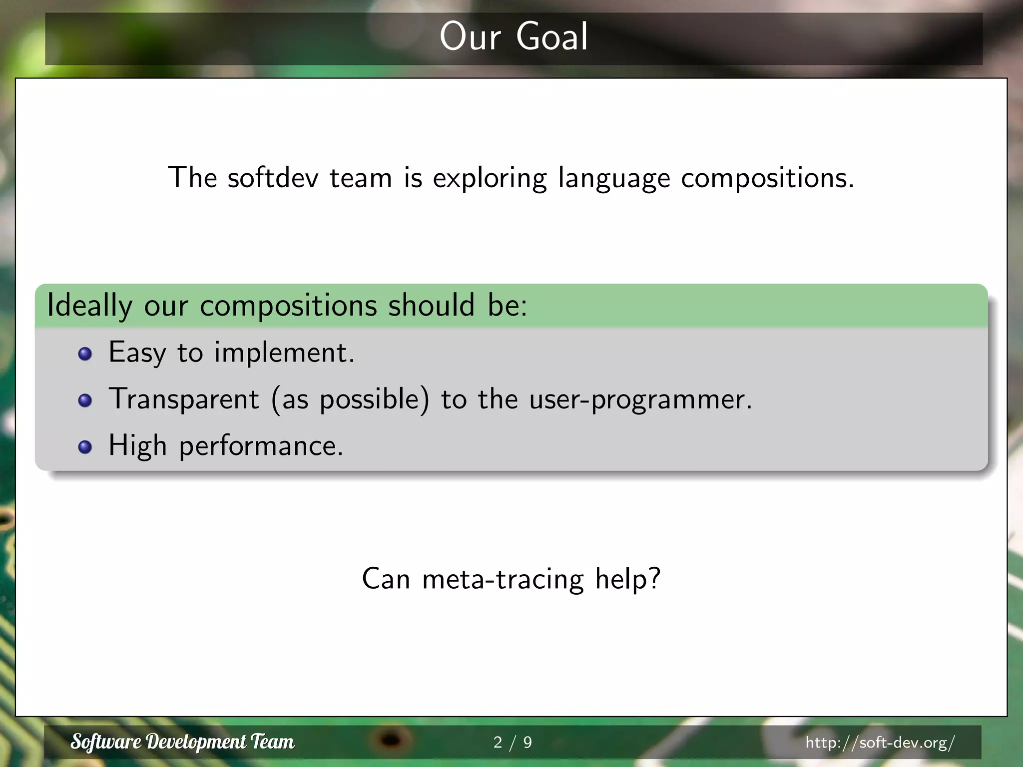 Our Goal
The softdev team is exploring language compositions.
Ideally our compositions should be:
Easy to implement.
Transparent (as possible) to the user-programmer.
High performance.
Can meta-tracing help?
2 / 9 http://soft-dev.org/
 
