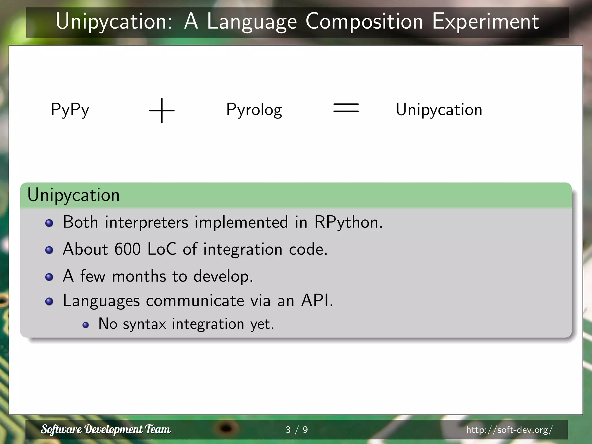 Unipycation: A Language Composition Experiment
PyPy + Pyrolog = Unipycation
Unipycation
Both interpreters implemented in RPython.
About 600 LoC of integration code.
A few months to develop.
Languages communicate via an API.
No syntax integration yet.
3 / 9 http://soft-dev.org/
 