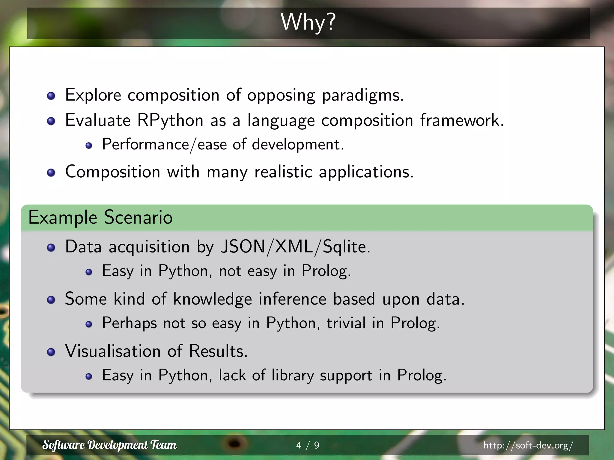 Why?
Explore composition of opposing paradigms.
Evaluate RPython as a language composition framework.
Performance/ease of development.
Composition with many realistic applications.
Example Scenario
Data acquisition by JSON/XML/Sqlite.
Easy in Python, not easy in Prolog.
Some kind of knowledge inference based upon data.
Perhaps not so easy in Python, trivial in Prolog.
Visualisation of Results.
Easy in Python, lack of library support in Prolog.
4 / 9 http://soft-dev.org/
 