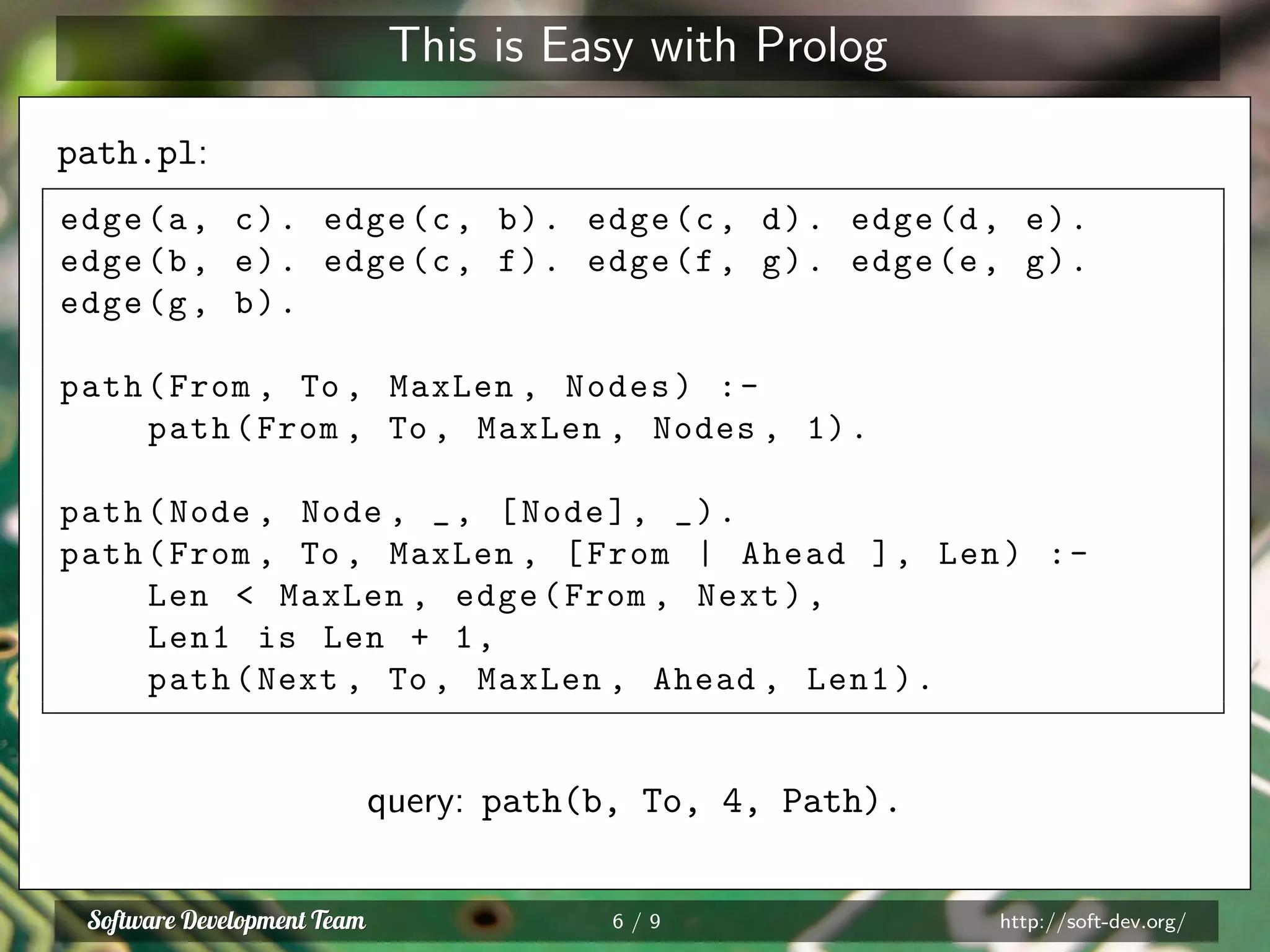 This is Easy with Prolog
path.pl:
edge(a, c). edge(c, b). edge(c, d). edge(d, e).
edge(b, e). edge(c, f). edge(f, g). edge(e, g).
edge(g, b).
path(From , To , MaxLen , Nodes) :-
path(From , To , MaxLen , Nodes , 1).
path(Node , Node , _, [Node], _).
path(From , To , MaxLen , [From | Ahead ], Len) :-
Len < MaxLen , edge(From , Next),
Len1 is Len + 1,
path(Next , To , MaxLen , Ahead , Len1).
query: path(b, To, 4, Path).
6 / 9 http://soft-dev.org/
 