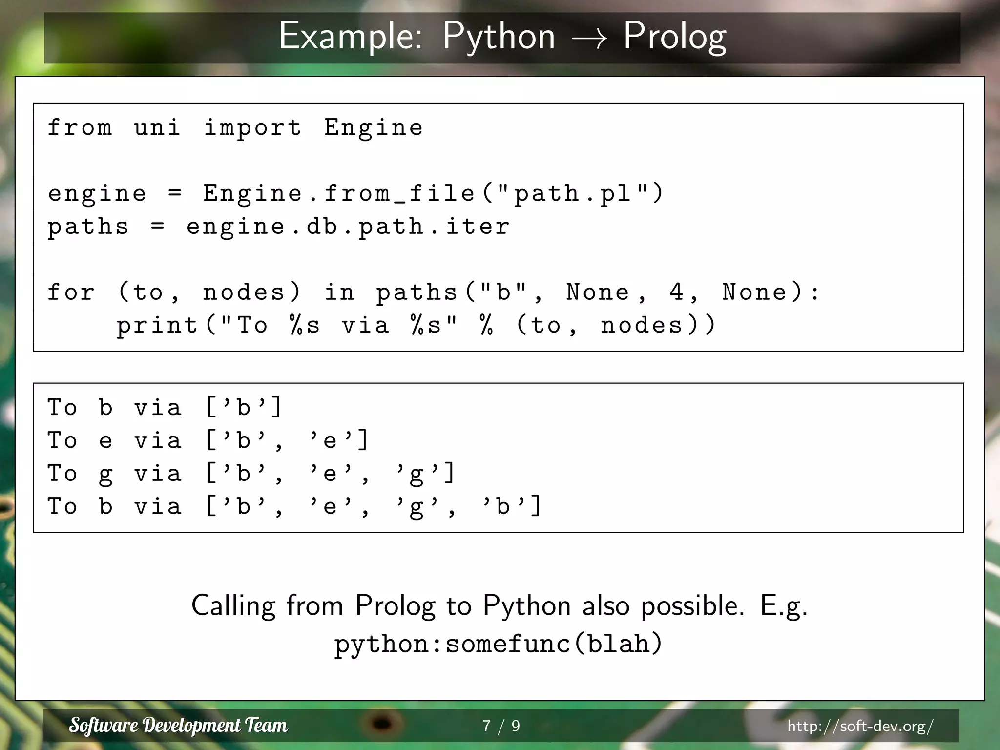 Example: Python → Prolog
from uni import Engine
engine = Engine.from_file (" path.pl")
paths = engine.db.path.iter
for (to , nodes) in paths ("b", None , 4, None):
print ("To %s via %s" % (to , nodes))
To b via [’b’]
To e via [’b’, ’e’]
To g via [’b’, ’e’, ’g’]
To b via [’b’, ’e’, ’g’, ’b’]
Calling from Prolog to Python also possible. E.g.
python:somefunc(blah)
7 / 9 http://soft-dev.org/
 