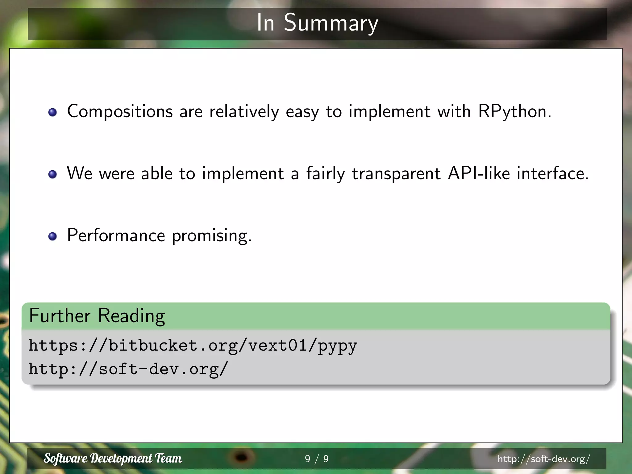 In Summary
Compositions are relatively easy to implement with RPython.
We were able to implement a fairly transparent API-like interface.
Performance promising.
Further Reading
https://bitbucket.org/vext01/pypy
http://soft-dev.org/
9 / 9 http://soft-dev.org/
 