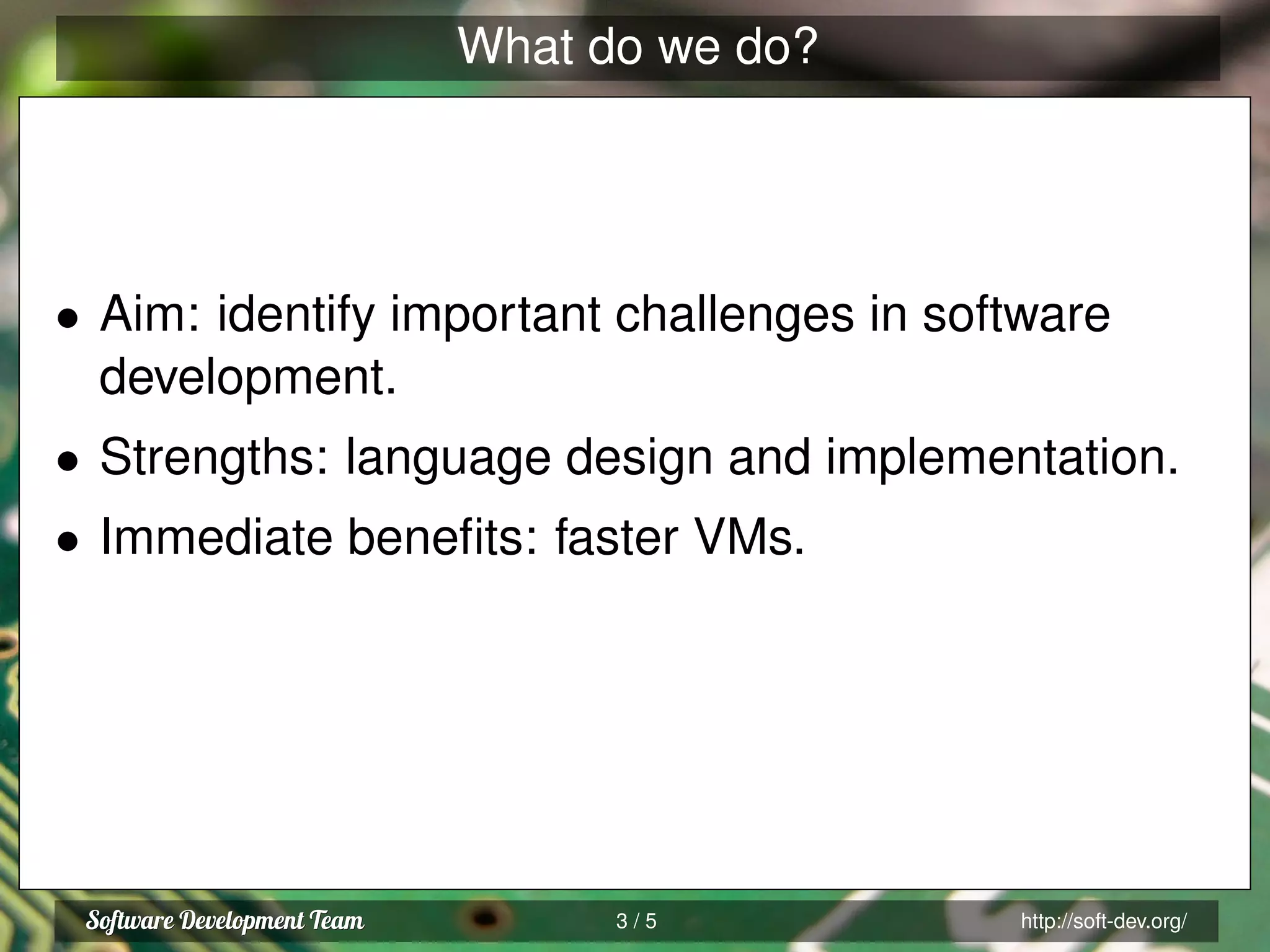 What do we do?
• Aim: identify important challenges in software
development.
• Strengths: language design and implementation.
• Immediate beneﬁts: faster VMs.
3 / 5 http://soft-dev.org/
 