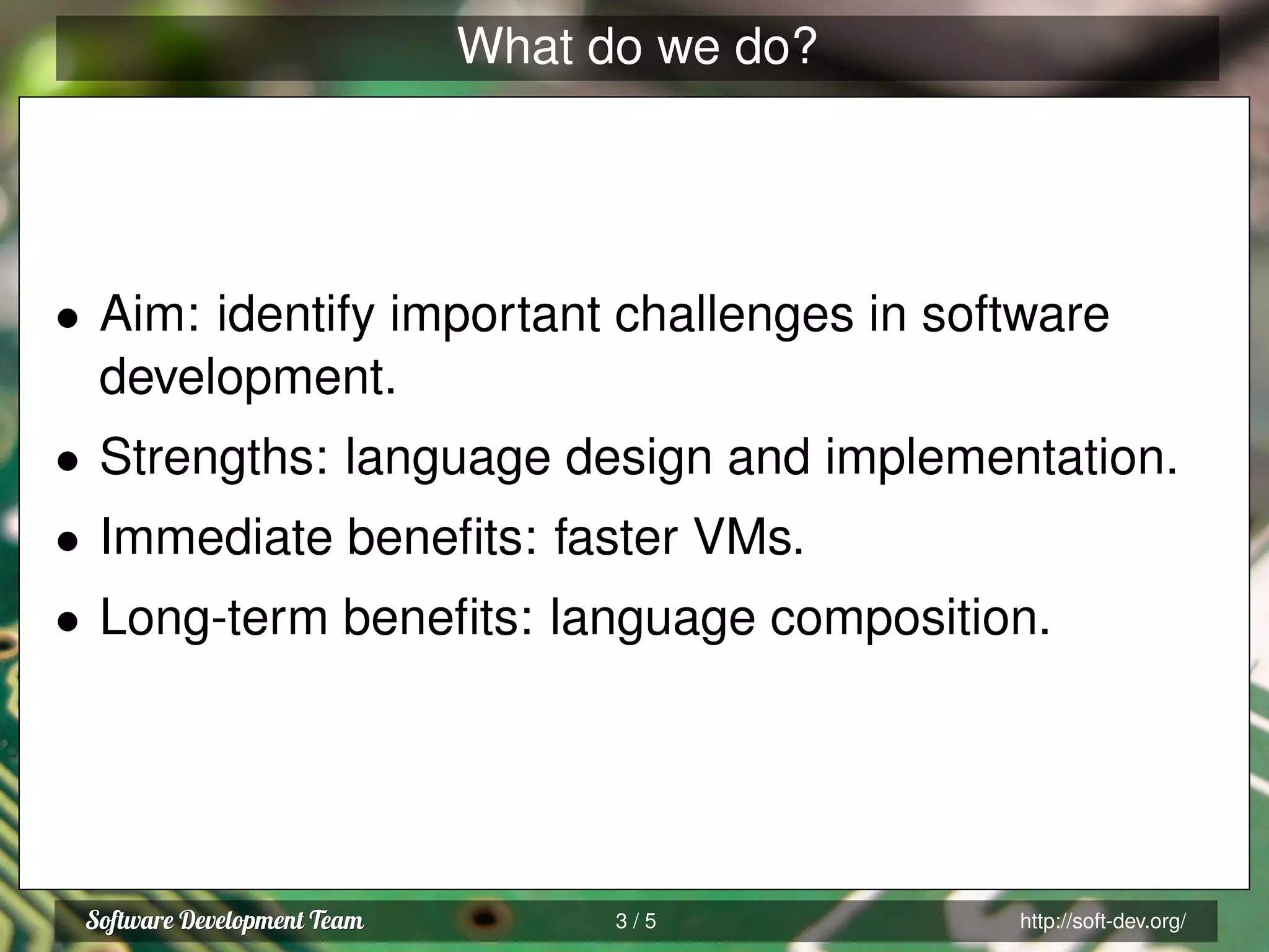 What do we do?
• Aim: identify important challenges in software
development.
• Strengths: language design and implementation.
• Immediate beneﬁts: faster VMs.
• Long-term beneﬁts: language composition.
3 / 5 http://soft-dev.org/
 