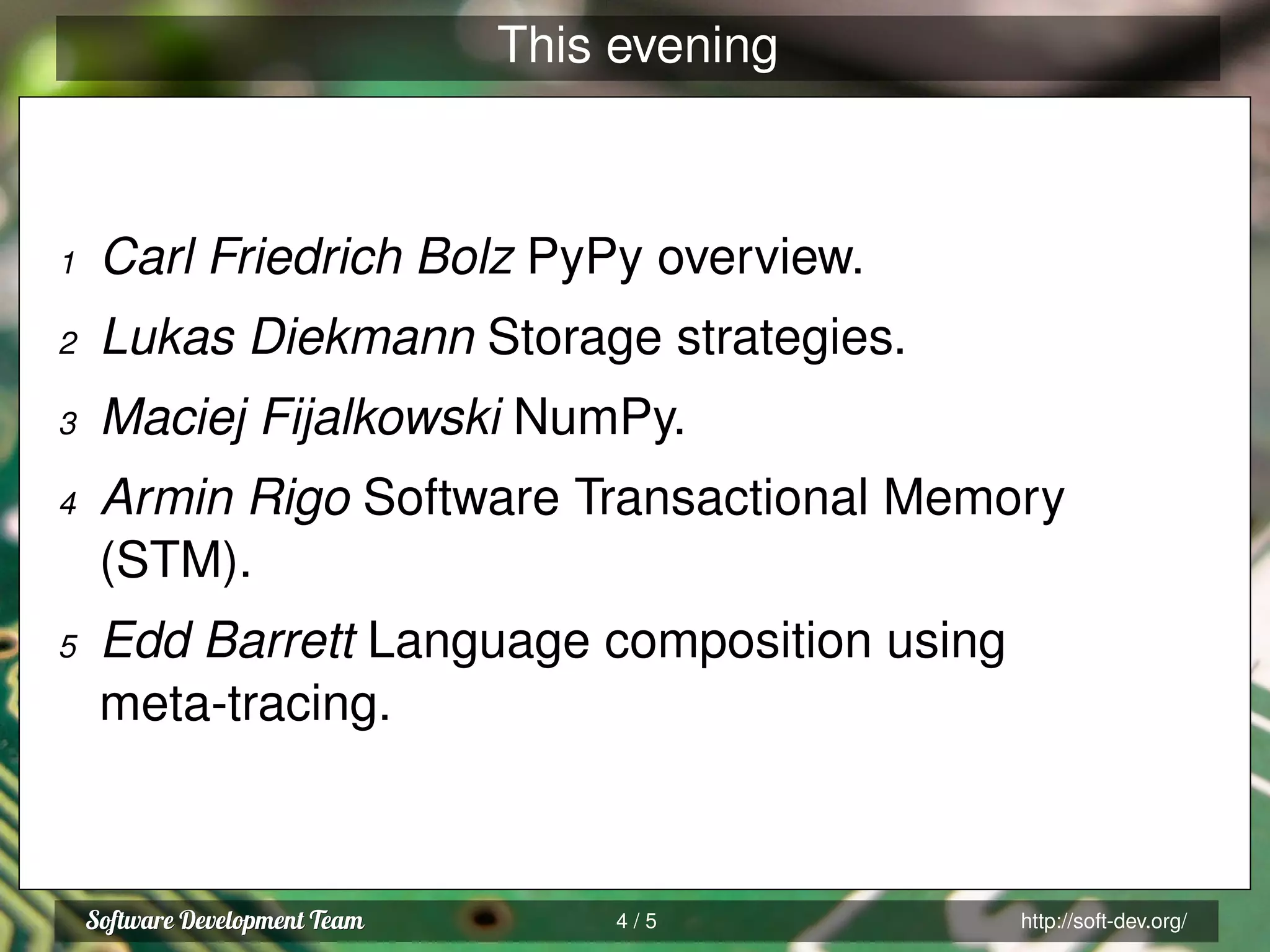 This evening
1 Carl Friedrich Bolz PyPy overview.
2 Lukas Diekmann Storage strategies.
3 Maciej Fijalkowski NumPy.
4 Armin Rigo Software Transactional Memory
(STM).
5 Edd Barrett Language composition using
meta-tracing.
4 / 5 http://soft-dev.org/
 