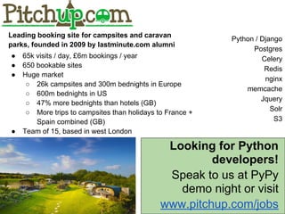 Looking for Python
developers!
Speak to us at PyPy
demo night or visit
www.pitchup.com/jobs
Python / Django
Postgres
Celery
Redis
nginx
memcache
Jquery
Solr
S3
Leading booking site for campsites and caravan
parks, founded in 2009 by lastminute.com alumni
● 65k visits / day, £6m bookings / year
● 650 bookable sites
● Huge market
○ 26k campsites and 300m bednights in Europe
○ 600m bednights in US
○ 47% more bednights than hotels (GB)
○ More trips to campsites than holidays to France +
Spain combined (GB)
● Team of 15, based in west London
 
