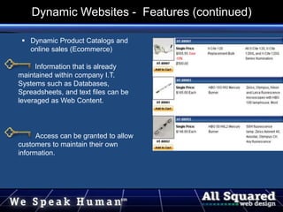  Dynamic Product Catalogs and
online sales (Ecommerce)
Information that is already
maintained within company I.T.
Systems such as Databases,
Spreadsheets, and text files can be
leveraged as Web Content.
Access can be granted to allow
customers to maintain their own
information.
Dynamic Websites - Features (continued)
 