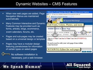  When new web pages are added, Page
Navigation Menus are maintained
automatically
 Many Common Interactive and Dynamic
Features may be provided such as:
forms, articles, blogs, ecommerce,
event calendars, forums, etc.
 Pages and sub-pages may be created
based on a universal design or template
 Pages may have a modular design
featuring panels/areas for information
of certain types on select pages
No software installation is
necessary, just a web browser.
Dynamic Websites – CMS Features
 