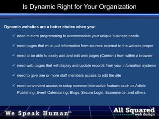 Dynamic websites are a better choice when you:
 need custom programming to accommodate your unique business needs
 need pages that must pull information from sources external to the website proper
 need to be able to easily add and edit web pages (Content) from within a browser
 need web pages that will display and update records from your information systems
 need to give one or more staff members access to edit the site
 need convenient access to setup common interactive features such as Article
Publishing, Event Calendaring, Blogs, Secure Login, Ecommerce, and others.
Is Dynamic Right for Your Organization
 