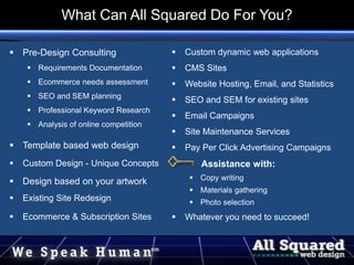  Pre-Design Consulting
 Requirements Documentation
 Ecommerce needs assessment
 SEO and SEM planning
 Professional Keyword Research
 Analysis of online competition
 Template based web design
 Custom Design - Unique Concepts
 Design based on your artwork
 Existing Site Redesign
 Ecommerce & Subscription Sites
 Custom dynamic web applications
 CMS Sites
 Website Hosting, Email, and Statistics
 SEO and SEM for existing sites
 Email Campaigns
 Site Maintenance Services
 Pay Per Click Advertising Campaigns
Assistance with:
 Copy writing
 Materials gathering
 Photo selection
 Whatever you need to succeed!
What Can All Squared Do For You?
 