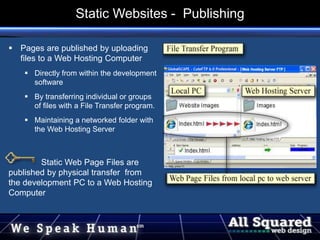  Pages are published by uploading
files to a Web Hosting Computer
 Directly from within the development
software
 By transferring individual or groups
of files with a File Transfer program.
 Maintaining a networked folder with
the Web Hosting Server
Static Web Page Files are
published by physical transfer from
the development PC to a Web Hosting
Computer
Static Websites - Publishing
 