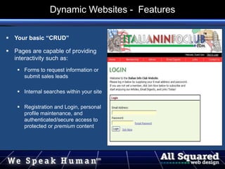  Your basic “CRUD”
 Pages are capable of providing
interactivity such as:
 Forms to request information or
submit sales leads
 Internal searches within your site
 Registration and Login, personal
profile maintenance, and
authenticated/secure access to
protected or premium content
Dynamic Websites - Features
 