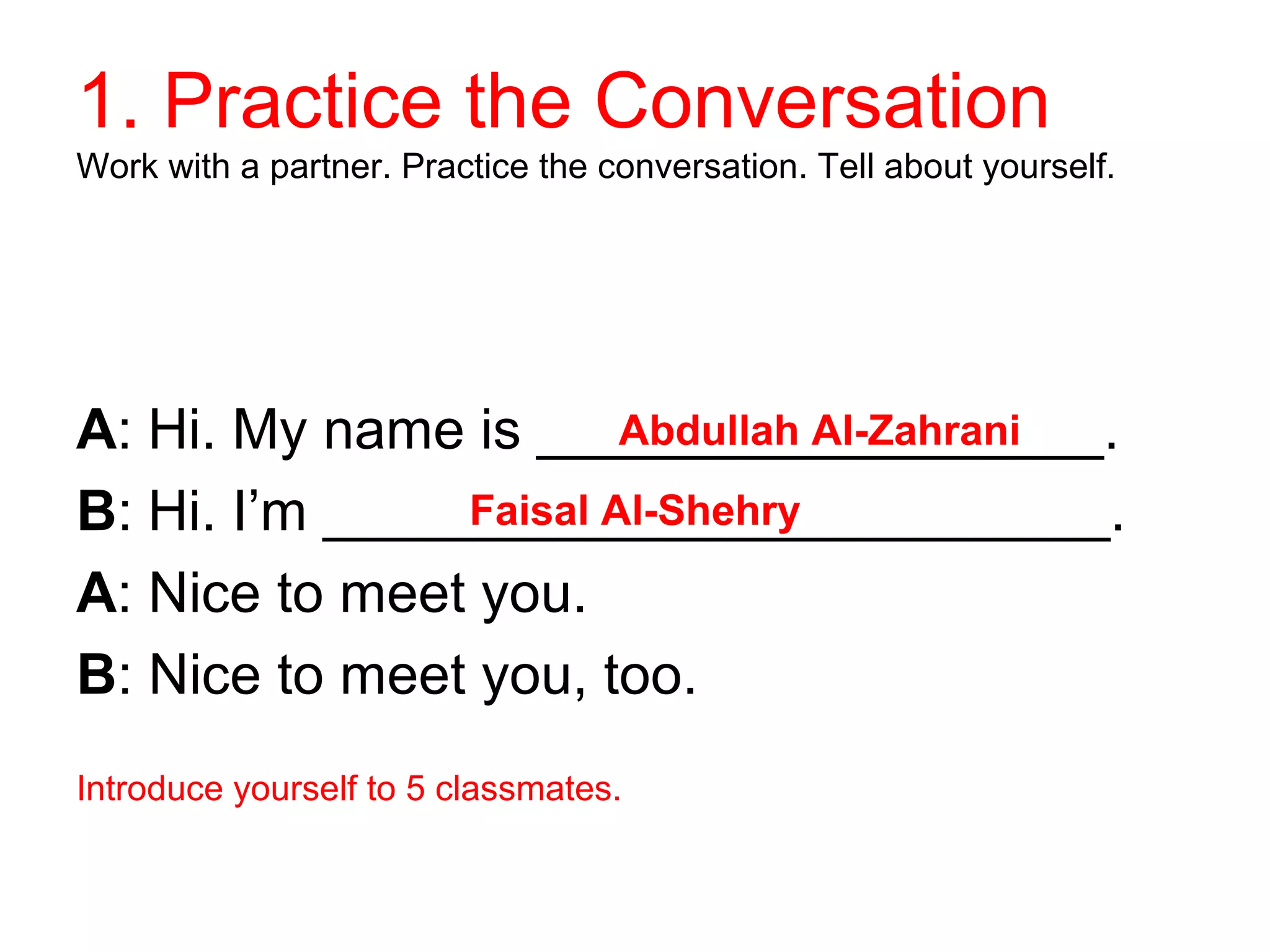 1. Practice the Conversation
Work with a partner. Practice the conversation. Tell about yourself.
A: Hi. My name is __________________.
Abdullah Al-Zahrani
B: Hi. I’m _________________________.
Faisal Al-Shehry
A: Nice to meet you.
B: Nice to meet you, too.
Introduce yourself to 5 classmates.