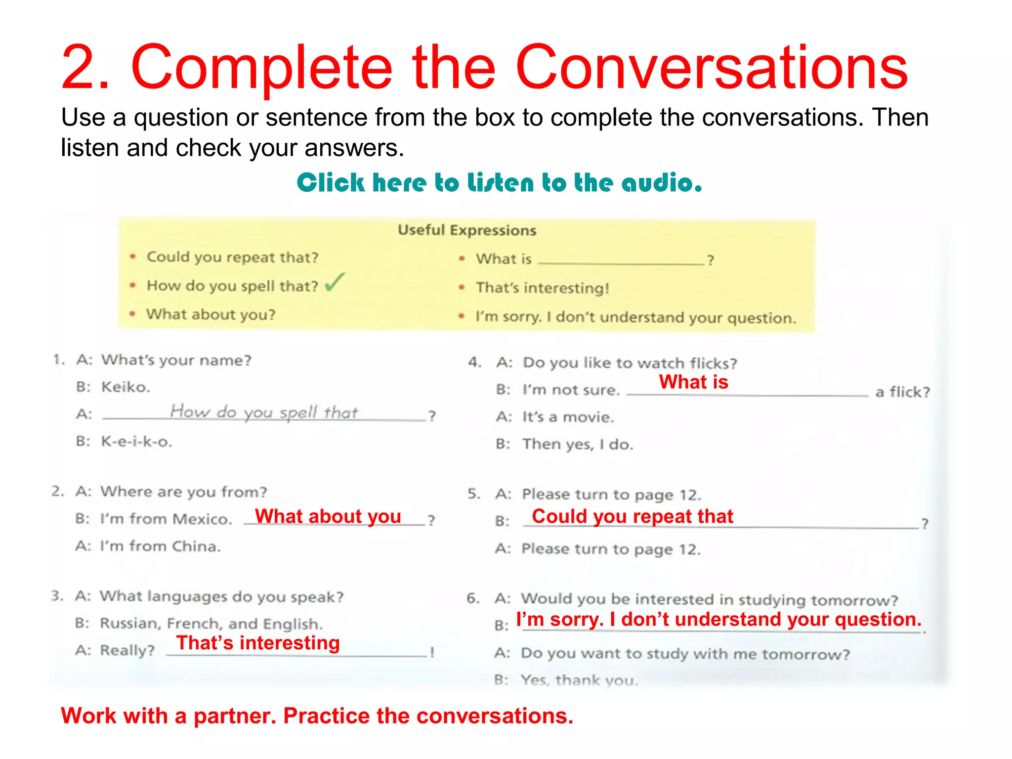 2. Complete the Conversations
Use a question or sentence from the box to complete the conversations. Then
listen and check your answers.
Click here to Listen to the audio.
That’s interesting
Could you repeat that
Work with a partner. Practice the conversations.
What is
What about you
I’m sorry. I don’t understand your question.