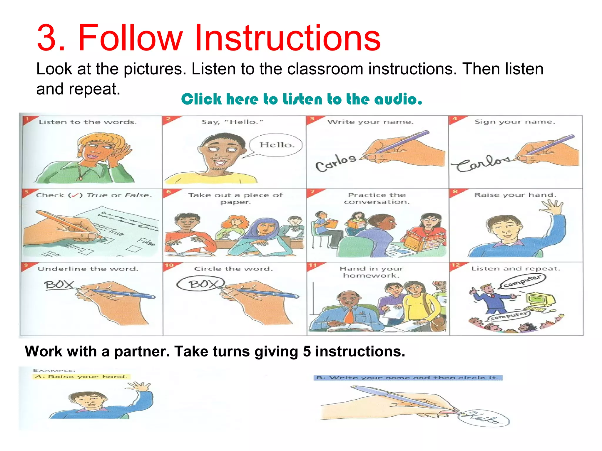 3. Follow Instructions
Look at the pictures. Listen to the classroom instructions. Then listen
and repeat. Click here to Listen to the audio.
Work with a partner. Take turns giving 5 instructions.