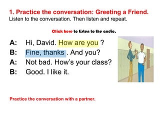 1. Practice the conversation: Greeting a Friend. 
Listen to the conversation. Then listen and repeat. 
Click here to Listen to the audio. 
A: Hi, David. How are you ? 
B: Fine, thanks . And you? 
A: Not bad. How’s your class? 
B: Good. I like it. 
Practice the conversation with a partner. 
 