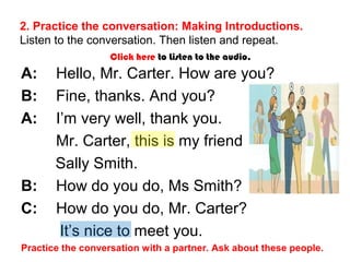 2. Practice the conversation: Making Introductions. 
Listen to the conversation. Then listen and repeat. 
Click here to Listen to the audio. 
A: Hello, Mr. Carter. How are you? 
B: Fine, thanks. And you? 
A: I’m very well, thank you. 
Mr. Carter, this is my friend 
Sally Smith. 
B: How do you do, Ms Smith? 
C: How do you do, Mr. Carter? 
It’s nice to meet you. 
Practice the conversation with a partner. Ask about these people. 
 