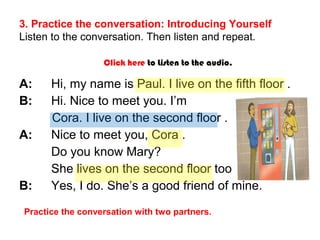 3. Practice the conversation: Introducing Yourself 
Listen to the conversation. Then listen and repeat. 
Click here to Listen to the audio. 
A: Hi, my name is Paul. I live on the fifth floor . 
B: Hi. Nice to meet you. I’m 
Cora. I live on the second floor . 
A: Nice to meet you, Cora . 
Do you know Mary? 
She lives on the second floor too. 
B: Yes, I do. She’s a good friend of mine. 
Practice the conversation with two partners. 
 