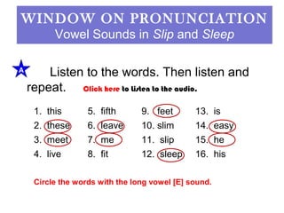 WINDOW ON PRONUNCIATION 
Vowel Sounds in Slip and Sleep 
Listen to the words. Then listen and 
repeat. 
A 
Click here to Listen to the audio. 
1. this 5. fifth 9. feet 13. is 
2. these 6. leave 10. slim 14. easy 
3. meet 7. me 11. slip 15. he 
4. live 8. fit 12. sleep 16. his 
Circle the words with the long vowel [E] sound. 
 
