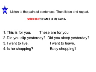 Listen to the pairs of sentences. Then listen and repeat. 
B 
Click here to Listen to the audio. 
1.This is for you. These are for you. 
2.Did you slip yesterday? Did you sleep yesterday? 
3. I want to live. I want to leave. 
4. Is he shopping? Easy shopping? 
 