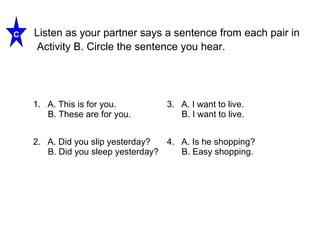 Listen as your partner says a sentence from each pair in 
Activity B. Circle the sentence you hear. 
C 
1. A. This is for you. 
B. These are for you. 
3. A. I want to live. 
B. I want to live. 
2. A. Did you slip yesterday? 
B. Did you sleep yesterday? 
4. A. Is he shopping? 
B. Easy shopping. 
 