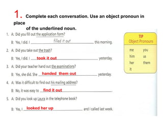 1. Complete each conversation. Use an object pronoun in 
place 
of the underlined noun. 
took it out 
handed them out 
find it out 
looked her up 
 