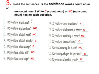 3. Read the sentences. Is the boldfaced word a count noun 
or 
noncount noun? Write C (count noun) or NC (noncount 
noun) next to each question. 
NC 
C 
C 
NC 
C 
NC 
C 
NC 
C 
NC 
C 
NC C 
 
